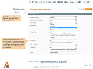 User Guide: Improved Layered Navigation
Page 29
Support: http://amasty.com/contacts
13. Remove filters from layered navigation
If you would like to remove a filter
from layered navigation please go
to admin panel -> Catalog ->
Attributes -> Manage Attributes.
Then go to edit the attribute which
you would like to remove from the
navigation and set ‘Use in Layered
Navigation’ option to ‘No’.
 