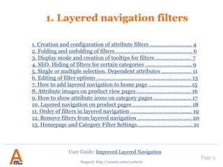 Support: http://amasty.com/contacts
Page 3
User Guide: Improved Layered Navigation
1. Layered navigation filters
1. Creation and configuration of attribute filters ………………………. 4
2. Folding and unfolding of filters ………………………………………..…. 6
3. Display mode and creation of tooltips for filters …………………… 8
4. SEO. Hiding of filters for certain categories ……………………….... 10
5. Single or multiple selection. Dependent attributes ……………….. 12
6. Editing of filter options ………………………………………………….….. 14
7. How to add layered navigation to home page ………………………. 17
8. Attribute images on product view pages ……………………………... 18
9. How to show attribute icons on category pages ……………………. 19
10. Filter Mapping Settings………………………………………………………21
11. Layered navigation on product pages ……………………………...... 27
12. Order of filters in layered navigation ……………………………...… 28
13. Remove filters from layered navigation …………………………..... 29
14. Homepage and Category Filter Settings……………………….….... 30
15. Star Rating Filter …………………………………………………………..… 31
 