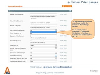 User Guide: Improved Layered Navigation
Page 30
Support: http://amasty.com/contacts
14. Homepage and Category Filter Settings
At System -> Configuration -> Amasty
Extensions -> Improved Navigation you will
find a number of settings for the extension
If you would like not to display
some categories in the layered
navigation, please specify IDs of
the categories in this field.
If you would like not to display
some of the attribute filters on
home page, please list codes of
the attributes here, separated
by commas.
You can choose position for
categories filter and display it
for example under price filter or
at the bottom of the navigation
block. You can remove the
categories filter from the layered
navigation by typing ‘-1’.
The same options are applicable
for the Stock filter position and
Rating filter position.
Filter products by their
star rating.
 