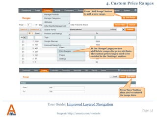User Guide: Improved Layered Navigation
Page 31
Support: http://amasty.com/contacts
15. Star Rating Filter
At System -> Configuration ->
Amasty Extensions -> Improved
Navigation you will find a number
of settings for the extension.
Filter products by their star rating.
Specify filter position or disable
filter display if needed.
 