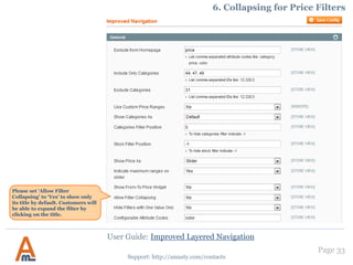 Page 33
Support: http://amasty.com/contacts
1. Add ‘price’ attribute filters to layered navigation
In addition to dropdown and multiple-select attributes, the extension also allows to add ‘price’ attributes to the layered
navigation. For example, you can add special price to the navigation.
For a ‘price’ attribute to be added
to the layered navigation please
go to edit the attribute in admin
panel -> Catalog -> Attributes ->
Manage Attributes and set the
‘Use in Layered Navigation’
setting to ‘Filterable’.
Please set this option to ‘Yes’ if you
would like the ‘price’ attribute also
to be available in layered navigation
on search results page.
User Guide: Improved Layered Navigation
 