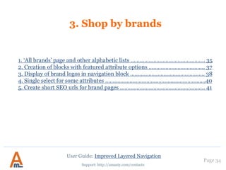Page 34
Support: http://amasty.com/contacts
2. Configuring ‘price’ attribute filters
Settings of ‘price’ attribute filters are
a bit different from regular filters.
For example, for display type you can
choose ‘Default’, ‘Dropdown’, ‘From-
To Only’ or ‘Slider’ option.
User Guide: Improved Layered Navigation
Also for such attributes you can
specify range step. If you indicate
50 like here, automatic ranges
with step 50 will be created, e.g.
0-50, 50-100. 100-150, etc.
These automatic ranges are used
only for display types ‘Dropdown’
and ‘Default’.
 