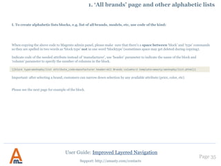 Page 35
Support: http://amasty.com/contacts
2. Configuring ‘price’ attribute filters
You can also specify slider step
size. If you indicate 1.00 like here,
automatic ranges with step 1 will
be created.
The slider step is used only for
display type ‘Slider’.
User Guide: Improved Layered Navigation
 