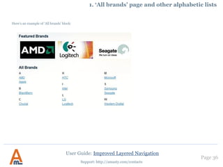 Page 36
Support: http://amasty.com/contacts
2. Configuring ‘price’ attribute filters
For ‘price’ attribute filters
there are the same SEO
options as for regular filters.
Also you can exclude
‘price’ attribute filters
from certain categories.
User Guide: Improved Layered Navigation
 