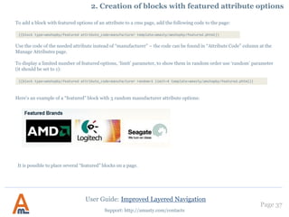 Page 37
Support: http://amasty.com/contacts
3. Creation of numeric attributes, e.g. width, height
Choose catalog input type ‘Price’ for
numeric attributes if you would like
to use sliders for them.
Also please don’t forget to set the ‘Use
in Layered Navigation’ option to
‘Filterable’ (see page 9).
If you use numeric attributes like width or height and would like to use slider for such attributes, please choose
catalog input type ‘Price’ for such attributes:
User Guide: Improved Layered Navigation
 