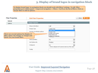 Page 38
Support: http://amasty.com/contacts
Once you create the ‘price’
attributes please go to Catalog ->
Improved Navigation -> Filters
and click ‘Load’ button.
After that the numeric attributes
will appear in the list of filters.
3. Creation of numeric attributes, e.g. width, height
User Guide: Improved Layered Navigation
 