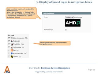 Page 39
Support: http://amasty.com/contacts
Such filters have the same
settings as other ‘price’
attribute filters.
For numeric attributes you can
specify labels for measure units,
e.g. px (pixels), MB (megabytes),
ft (feet), etc. These labels will be
displayed in layered navigation
on front end.
3. Creation of numeric attributes, e.g. width, height
User Guide: Improved Layered Navigation
 
