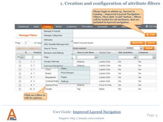 User Guide: Improved Layered Navigation
Page 4
Support: http://amasty.com/contacts
Please login to admin cp, browse to
Catalog – Improved Layered Navigation –
Filters. Then click “Load” button – filters
will be loaded for all attributes, that are
included in layered navigation.
1. Creation and configuration of attribute filters
Click on a filter to
edit its options.
 