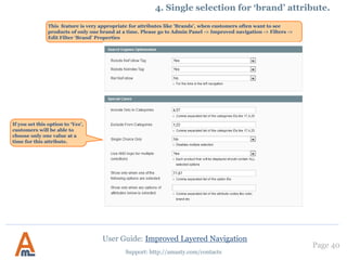Page 40
Support: http://amasty.com/contacts
4. Custom Price Ranges
To use custom price ranges
you should enable the
feature in the ‘Settings’
section.
Go to admin panel ->
Catalogue -> Improved
Navigation -> Settings ->
General and set this option
to ‘Yes’.
User Guide: Improved Layered Navigation
 
