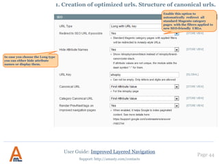 Page 44
Support: http://amasty.com/contacts
7. Exclude Price Filter from Categories
Set Categories where you
want to exclude Price filter
User Guide: Improved Layered Navigation
In order to configure Price
attribute please go admin
panel -> Catalog -> Improved
Navigation -> Settings
 