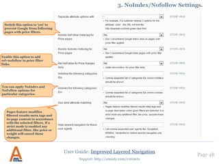 Page 48
Support: http://amasty.com/contacts
2. Creation of blocks with featured attribute options
To add a block with featured options of an attribute to a cms page, add the following code to the page:
Use the code of the needed attribute instead of “manufacturer” – the code can be found in “Attribute Code” column at the
Manage Attributes page.
To display a limited number of featured options, ‘limit’ parameter, to show them in random order use ‘random’ parameter
(it should be set to 1):
Here’s an example of a “featured” block with 3 random manufacturer attribute options:
It is possible to place several “featured” blocks on a page.
{{block type=amshopby/featured attribute_code=manufacturer template=amasty/amshopby/featured.phtml}}
{{block type=amshopby/featured attribute_code=manufacturer random=1 limit=4 template=amasty/amshopby/featured.phtml}}
User Guide: Improved Layered Navigation
 