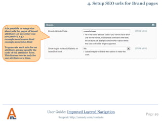 Page 49
Support: http://amasty.com/contacts
3. Display of brand logos in navigation block
To display brand logos in navigation block you should work with filters’ settings . To edit filter
properties go to Admin panel -> Catalog -> Improved navigation -> Filters . You’ll see the list of filters.
Click on ‘brand’ filter to edit its options.
There are several options for display of
filter values. Set ‘images’ or ‘images and
labels’ for your brand filter.
User Guide: Improved Layered Navigation
 