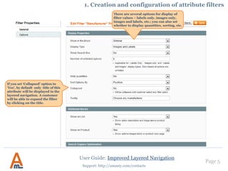 User Guide: Improved Layered Navigation
Page 5
Support: http://amasty.com/contacts
There are several options for display of
filter values – labels only, images only,
images and labels, etc.; you can also set
whether to display quantities, sorting, etc.
If you set ‘Collapsed’ option to
‘Yes’, by default only title of this
attribute will be displayed in the
layered navigation. A customer
will be able to expand the filter
by clicking on the title.
1. Creation and configuration of attribute filters
 