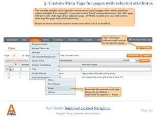Page 50
Support: http://amasty.com/contacts
Make sure that a picture is assigned to
the filter option.
Go to Filter properties -> ‘Options’ tab.
Choose the ‘brand’ filter you and upload
a picture with brand logo to ‘Layered
navigation’ Section
The example of brand logo pictures in
navigation block
3. Display of brand logos in navigation block
User Guide: Improved Layered Navigation
 