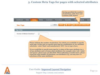 Page 51
Support: http://amasty.com/contacts
If you set this option to ‘Yes’,
customers will be able to
choose only one value at a
time for this attribute.
4. Single selection for ‘brand’ attribute.
This feature is very appropriate for attributes like 'Brands', when customers often want to see
products of only one brand at a time. Please go to Admin Panel -> Improved navigation -> Filters ->
Edit Filter ‘Brand’ Properties
User Guide: Improved Layered Navigation
 