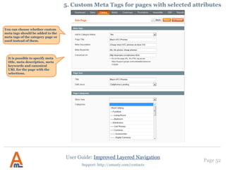 Page 52
Support: http://amasty.com/contacts
It is possible to setup nice short
urls for pages of brand attribute
(or any other one you prefer),
e.g.:
example.com/canon.html
example.com/nike.html
To generate such urls for an
attribute, please specify the code
of the attribute here. This feature
works only for one attribute at a
time.
5. Setup SEO urls for Brand pages
User Guide: Improved Layered Navigation
You can also use
clickable logos for
brand list block.
Please go to Admin Panel -> System - > Configuration - >Improved Navigation
It’s possible to
customize your
brand page URLs
for better SEO.
Here you can
specify the URL
key that will be
displayed before
the brand name in
the URL.
 