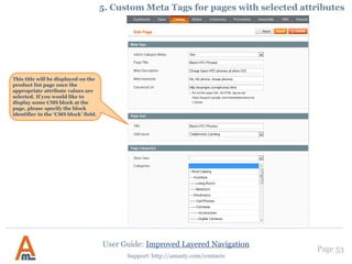 Page 53
Support: http://amasty.com/contacts
User Guide: Improved Layered Navigation
4. Seo layered navigation
1. Creation of optimized urls. Structure of canonical urls …………..….....…. 54
2. Urls with GET parameters for certain filters ………………………………...… 58
3. Urls with multiple attribute values. Advanced feature! …………………... 59
4. NoIndex/NoFollow settings…………………………………………………………... 61
5. Setup SEO urls for Brand pages ……………………………………………….….... 62
6. Custom Meta Tags for pages with selected attributes …………………….... 63
7. Individual SEO parameters for specific filters ……………………………....… 69
 