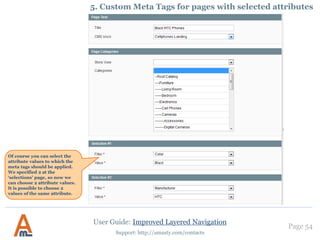 Page 54
Support: http://amasty.com/contacts
1. Creation of optimized urls. Structure of canonical urls.
In case you choose the Long type
you can specify any URL you
like. It’s NOT mandatory to have
a key.
User Guide: Improved Layered Navigation
IMPORTANT: Choose ‘Short
without URL key’ type to make
your URLs nice looking and
more SEO friendly by excluding
the URL key from your links.
If you decide to change you old
URLs to shorter ones, the 301
redirect option will help you
lead clients to necessary pages.
To close ‘Shopby’
page from
indexation set this
option to ‘yes’.
Ebable NoFollow
tag for all links
from the ‘Shopby’
page.
 
