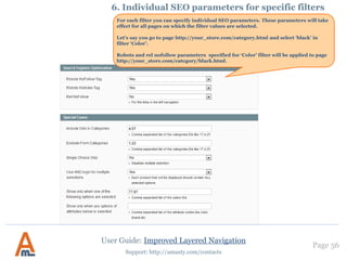 Page 56
Support: http://amasty.com/contacts
1. Creation of optimized urls. Structure of canonical urls.
In case you choose the Long type
you can either hide attribute
names or display them.
Enable this option to
automatically redirect all
standard Magento category
pages with the filters applied to
new SEO-friendly URLs.
 