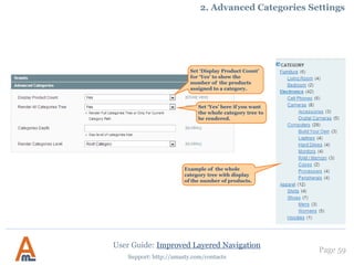User Guide: Improved Layered Navigation
Page 59
Support: http://amasty.com/contacts
3. Urls with multiple attribute values. Advanced feature!
When you have a lot of attributes and their options, there’s a
great variety of url combinations. This may cause wrong
Google indexing. You can put ‘param_name’ here and it will
add ‘param_name=true’ to urls with 2+ values of the same
attribute.
Ex. It was: color=red-green
It is now: color=red-green&multi_select=true
Be careful! This feature requires high level of SEO knowledge.
 