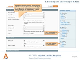 User Guide: Improved Layered Navigation
Page 6
Support: http://amasty.com/contacts
‘Number of unfolded options’ setting lets you
indicate how many filter options to display in
the navigation by default (customers will be
able to unfold all the rest options). You can
use individual number for each filter.
This is an example of
an unfolded filter.
This is an example
of a folded filter
2. Folding and unfolding of filters
 