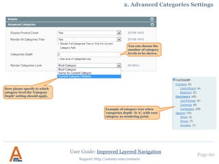 User Guide: Improved Layered Navigation
Page 60
Support: http://amasty.com/contacts
3. Urls with multiple attribute values. Advanced feature!
Enable this option to
separate attributes in the
URL. E.g.
http://www.example.com/br
own-shoes.html is much
more useful than
http://www.example.com/br
ownshoes.html.
Please click here to learn
more.
 
