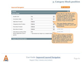 Page 61
Support: http://amasty.com/contacts
4. NoIndex/Nofollow Settings.
Switch this option to ‘yes’ to
prevent Google from following
pages with price filters.
User Guide: Improved Layered Navigation
Enable this option to add
rel=nofollow to price filter
links.
You can apply NoIndex and
NoFollow options for
particular categories.
Pages feature modifies
filtered results meta tags and
in-page content in accordance
with the selected filters. If a
strict mode is enabled any
additional filter, like price or
weight will cancel these
changes.
You can apply NoIndex option
for pages to which multiple
attribute filters are applied.
 