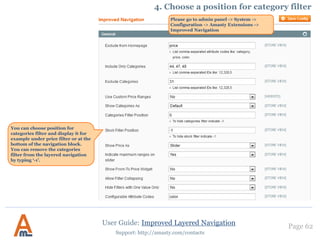 User Guide: Improved Layered Navigation
Page 62
Support: http://amasty.com/contacts
It is possible to setup nice
short urls for pages of brand
attribute (or any other one
you prefer), e.g.:
example.com/canon.html
example.com/nike.html
To generate such urls for an
attribute, please specify the
code of the attribute here.
This feature works only for
one attribute at a time.
5. Setup SEO urls for Brand pages
 