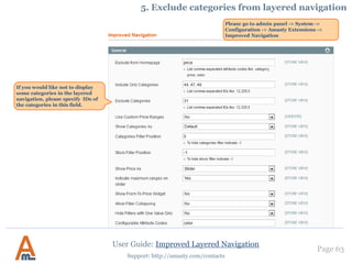 User Guide: Improved Layered Navigation
Page 63
Support: http://amasty.com/contacts
Click ‘Add Page’
button to add custom
meta tags for a page.
6. Custom Meta Tags for pages with selected attributes
The module enables you to specify custom meta tags for pages with certain attribute
values selected. For example, if you select color ‘black’ and manufacturer ‘htc’, this page
will have only meta tags of the category page. With the module you can add custom
meta tags for page with such selections.
Please be aware that this feature works only when AJAX is disabled.
To create the custom meta tags
please go to Catalog ->
Improved Navigation -> Pages
Save time on page creation by
duplicating necessary pages
with all their settings in one
click.
 