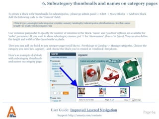 User Guide: Improved Layered Navigation
Page 64
Support: http://amasty.com/contacts
Please indicate the number of selections, for which you would like to specify
meta tags. In this case we specify meta tags for combination of two attribute
selections - color ‘black’ and manufacturer ‘HTC’. So we type 2 here.
If you would like to specify meta tags for 3 values of the same attribute (or 2
of one attribute and 1 of some other attribute), for example color ‘red’, ‘white’
and ‘green’, please type 3 in this field. When indicating a number here, please
count the total number of selections, not attributes (e.g. you may have 10
selections of the same attribute).
6. Custom Meta Tags for pages with selected attributes
Having specified the number
of selections, click ‘Save and
Continue Edit’ button.
 