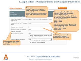 Page 65
Support: http://amasty.com/contacts
You can choose whether custom
meta tags should be added to the
meta tags of the category page or
used instead of them.
6. Custom Meta Tags for pages with selected attributes
It is possible to specify meta
title, meta description, meta
keywords and canonical
URL for the page with the
selections.
User Guide: Improved Layered Navigation
 
