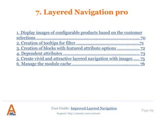 Page 69
Support: http://amasty.com/contacts
For each filter you can specify individual SEO parameters. These parameters will take
effect for all pages on which the filter values are selected.
Let’s say you go to page http://your_store.com/category.html and select ‘black’ in
filter ‘Color’.
Robots and rel nofollow parameters specified for ‘Color’ filter will be applied to page
http://your_store.com/category/black.html.
7. Individual SEO parameters for specific filters
User Guide: Improved Layered Navigation
NOTE: Please read our ‘Magento Layered
Navigation: best settings for SEO’ blog article
to learn more about special tips and tricks of the
SEO settings.
 