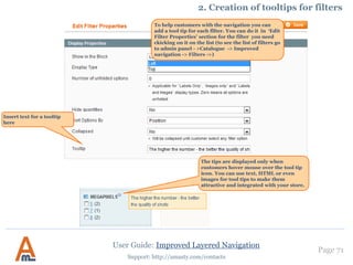 User Guide: Improved Layered Navigation
Page 71
Support: http://amasty.com/contacts
1. Activate ‘Advanced categories’ feature
To activate ‘Advanced categories’
feature go to Admin panel ->
Catalogue -> Improved Navigation
-> Settings -> General and choose
‘advanced categories’ option.
When the option is selected, you
can configure it in the “Advanced
Categories” section.
 