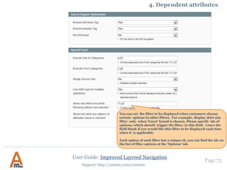 User Guide: Improved Layered Navigation
Page 73
Support: http://amasty.com/contacts
Here please specify to which
category level the ‘Category
Depth’ settings should be
applied to.
You can choose the
number of category
levels to be shown.
An example of a category tree
where ‘Category Depth‘ equal 2
and ‘Root Category’ is set as
displaying point.
2. Advanced Categories Settings
 