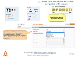 User Guide: Improved Layered Navigation
Page 75
Support: http://amasty.com/contacts
4. Category block position
‘Currently shopping by’ is the
block, where current navigation
selections are displayed. You
can choose whether to display it
in the sidebar (‘Left’) or in the
middle column (‘Top’) on front
end.
The same display options are
available for category, price and
stock blocks.
You can add scrolling to attribute
filters. If the box height exceeds
the specified size (in pixels), the
scroll will be enabled. In case you
don’t want to switch scroll on the
page, specify zero (0) size.
 