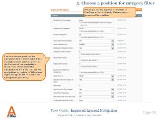 User Guide: Improved Layered Navigation Page 78
Support: http://amasty.com/contacts
5. Choose a position for category filter
Please go to admin panel -> System ->
Configuration -> Amasty Extensions ->
Improved Navigation
You can choose position for
categories filter and display it for
example under price filter or at
the bottom of the navigation
block. You can remove the
categories filter from the layered
navigation by typing ‘-1’ (the same
logics is applicable to stock and
rating filter position).
 