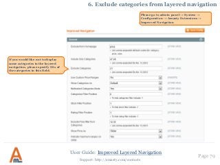 User Guide: Improved Layered Navigation
Page 79
Support: http://amasty.com/contacts
6. Exclude categories from layered navigation
Please go to admin panel -> System ->
Configuration -> Amasty Extensions ->
Improved Navigation
If you would like not to display
some categories in the layered
navigation, please specify IDs of
the categories in this field.
 