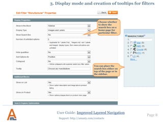 User Guide: Improved Layered Navigation
Page 8
Support: http://amasty.com/contacts
To help customers with the
navigation you can add a
tool tip for each filter.
3. Display mode and creation of tooltips for filters
The tips are displayed only when
customers hover mouse over the tool tip
icon. You can use text, HTML or even
images for tool tips to make them
attractive and integrated with your store.
You can choose whether
to display the filter in left
column or in the top
block of the main
column. In such a way
you can have Magento
Vertical and horizontal
navigation blocks.
 