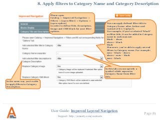 User Guide: Improved Layered Navigation
Page 81
Support: http://amasty.com/contacts
8. Apply filters to Category Name and Category Description
You can apply defined filter title to
Category Name: after, before and
instead of it (=‘replace’).
For example, if you’ve selected “black”
as filter title, it can be added to Category
name in such manner:
black – shoes
shoes – black
black
Moreover, you’re able to apply several
filters to Category name. For example:
men – black – shoes
shoes – men – black
men – black
In the same way you’re able
to apply filters to Category
Description.
In this tab you can specify a
symbol which separates
Category Name from filter
title.
Please open
Catalog -> Improved Navigation ->
Filters -> [open filter] -> Options ->
[open option]
in order to define Title, Description,
Image and CMS block for your filter
options.
 