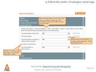 User Guide: Improved Layered Navigation
Page 82
Support: http://amasty.com/contacts
9. Select the order of category meta tags
In this tab you can specify a
symbol which separates Title
from filter word.
These settings allow you to select the
order of category meta tags. The
principle has been described on the
previous page.
Specify a symbol which
separates Description
from filter word.
 