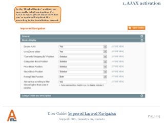 User Guide: Improved Layered Navigation
Page 84
Support: http://amasty.com/contacts
In the ‘Blocks Display’ section you
can enable AJAX navigation. For
AJAX to work please make sure that
you’ve updated list.phtml file
according to the installation manual.
1. AJAX activation
 