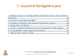 User Guide: Improved Layered Navigation
Page 85
Support: http://amasty.com/contacts
7. Layered Navigation pro
1. Display images of configurable products based on the customer
selections …………………………………………………………….……………...86
2. Creation of tooltips for filter …………………………………………..….87
3. Creation of blocks with featured attribute options ……………….88
4. Dependent attributes ……………………………………………………..…89
5. Create vivid and attractive layered navigation with images .….91
6. Compatibility with Magento Swatches ………………………………..92
7. Manage the module cache ………………………………………..………..93
 