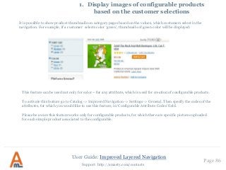 User Guide: Improved Layered Navigation
Page 86
Support: http://amasty.com/contacts
1. Display images of configurable products
based on the customer selections
This feature can be used not only for color – for any attribute, which is used for creation of configurable products.
To activate this feature go to Catalog -> Improved Navigation -> Settings -> General. Then specify the codes of the
attributes, for which you would like to use this feature, in ‘Configurable Attribute Codes’ field.
Please be aware this feature works only for configurable products, for which there are specific pictures uploaded
for each simple product associated to the configurable.
It is possible to show product thumbnails on category pages based on the values, which customers select in the
navigation. For example, if a customer selects color ‘green’, thumbnails of green color will be displayed:
 