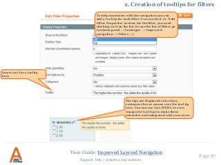 User Guide: Improved Layered Navigation
Page 87
Support: http://amasty.com/contacts
Insert text for a tooltip
here
2. Creation of tooltips for filters
The tips are displayed only when
customers hover mouse over the tool tip
icon. You can use text, HTML or even
images for tool tips to make them
attractive and integrated with your store.
To help customers with the navigation you can
add a tool tip for each filter. You can do it in ‘Edit
Filter Properties’ section for the filter you need
ckicking on it on the list (to see the list of filters go
to admin panel - >Catalogue -> Improved
navigation -> Filters ->)
 