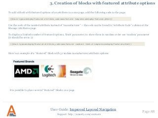 User Guide: Improved Layered Navigation
Page 88
Support: http://amasty.com/contacts
3. Creation of blocks with featured attribute options
To add a block with featured options of an attribute to a cms page, add the following code to the page:
Use the code of the needed attribute instead of “manufacturer” – the code can be found in “Attribute Code” column at the
Manage Attributes page.
To display a limited number of featured options, ‘limit’ parameter, to show them in random order use ‘random’ parameter
(it should be set to 1):
Here’s an example of a “featured” block with 3 random manufacturer attribute options:
It is possible to place several “featured” blocks on a page.
{{block type=amshopby/featured attribute_code=manufacturer template=amshopby/featured.phtml}}
{{block type=amshopby/featured attribute_code=manufacturer random=1 limit=4 template=amshopby/featured.phtml}}
 