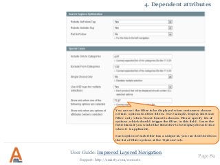 User Guide: Improved Layered Navigation
Page 89
Support: http://amasty.com/contacts
4. Dependent attributes
You can set the filter to be displayed when customers choose
certain options in other filters. For example, display shirt size
filter only when ‘Gucci’ brand is chosen. Please specify ids of
options, which should trigger the filter, in this field. Leave the
field blank if you would like this filter to be displayed each time
when it is applicable.
Each option of each filter has a unique id, you can find the ids on
the list of filter options at the ‘Options’ tab.
 
