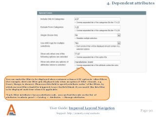 User Guide: Improved Layered Navigation
Page 90
Support: http://amasty.com/contacts
4. Dependent attributes
You can make the filter to be displayed when customers choose ANY option in other filters
(for example, shirt size filter gets displayed only when an option of filter «brand», e.g.
Gucci, Mango, is chosen). Please use this field to specify attribute codes* of the filters, by
which current filter should be triggered. Leave the field blank if you would like this filter
to be displayed each time when it is applicable.
*Each filter (attribute) has an attribute code, you can find the code on the list of
attributes in admin panel -> Catalog -> Attributes -> Manage attributes.
 