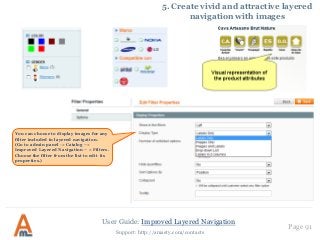 User Guide: Improved Layered Navigation
Page 91
Support: http://amasty.com/contacts
5. Create vivid and attractive layered
navigation with images
You can choose to display images for any
filter included in layered navigation.
(Go to admin panel -> Catalog –>
Improved Layered Navigation – > Filters.
Choose the filter from the list to edit its
properties.)
 