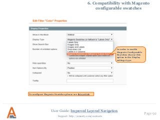 User Guide: Improved Layered Navigation
Page 92
Support: http://amasty.com/contacts
6. Compatibility with Magento
configurable swatches
In order to enable
Magento Configurable
Swatches choose this
option in the Display
settings type.
To configure Magento Swatches please see this article
 