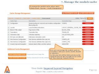 User Guide: Improved Layered Navigation
Page 93
Support: http://amasty.com/contacts
7. Manage the module cache
Here you can manage the module cache in
accordance with your needs: enable, disable
or refresh it.
For this aim tick off the field and choose the
required action in the top right corner of the
tab. Then click the ‘Submit’ button.
To manage the module cache, please open
Admin Panel > System > Cache Management
 
